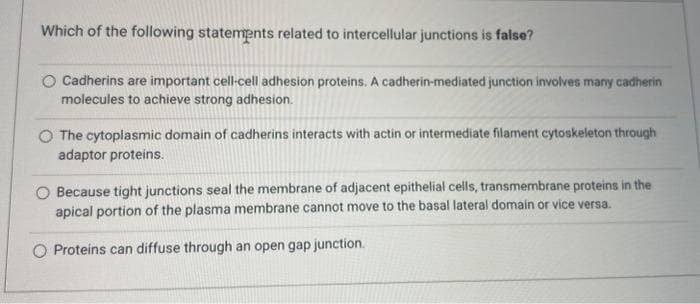 Which of the following statements related to intercellular junctions is false?
O Cadherins are important cell-cell adhesion proteins. A cadherin-mediated junction involves many cadherin
molecules to achieve strong adhesion.
The cytoplasmic domain of cadherins interacts with actin or intermediate filament cytoskeleton through
adaptor proteins.
O Because tight junctions seal the membrane of adjacent epithelial cells, transmembrane proteins in the
apical portion of the plasma membrane cannot move to the basal lateral domain or vice versa.
Proteins can diffuse through an open gap junction.