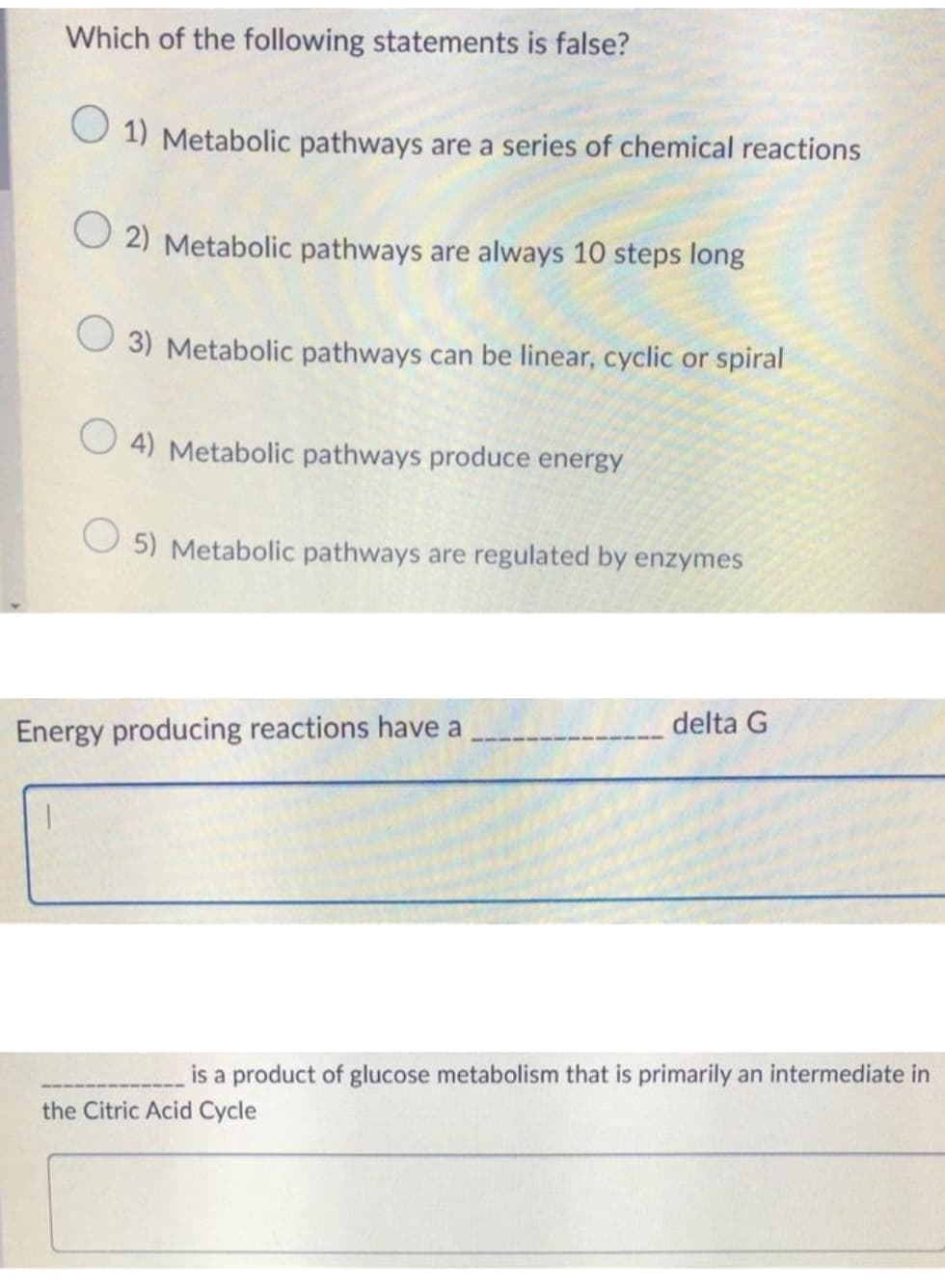 Which of the following statements is false?
1) Metabolic pathways are a series of chemical reactions
2) Metabolic pathways are always 10 steps long
3) Metabolic pathways can be linear, cyclic or spiral
4) Metabolic pathways produce energy
5) Metabolic pathways are regulated by enzymes
Energy producing reactions have a
delta G
is a product of glucose metabolism that is primarily an intermediate in
the Citric Acid Cycle