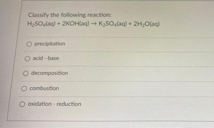 Classify the following reaction:
H₂SO4(aq) + 2KOH(aq) → K₂SO4(aq) + 2H₂O(aq)
O precipitation
O acid-base
O decomposition
O combustion
O oxidation - reduction