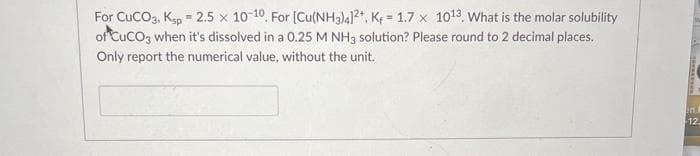 For CUCO3, Ksp = 2,5 x 10-10. For [Cu(NH3)4]2+, K+ = 1.7 x 1013. What is the molar solubility
of CuCO3 when it's dissolved in a 0.25 M NH3 solution? Please round to 2 decimal places.
Only report the numerical value, without the unit.
in A
12.