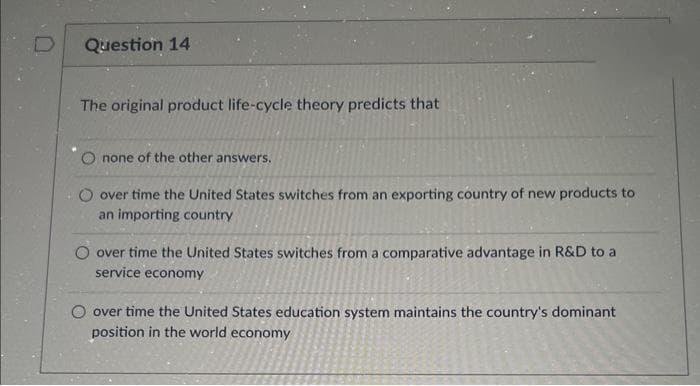 Question 14
The original product life-cycle theory predicts that
none of the other answers.
over time the United States switches from an exporting country of new products to
an importing country
O over time the United States switches from a comparative advantage in R&D to a
service economy
O over time the United States education system maintains the country's dominant
position in the world economy