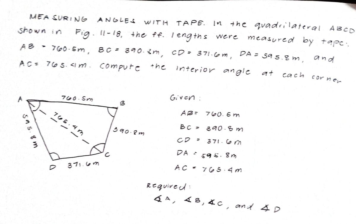 TAPE. In the
+he quadrilateral ABCO
MEA SURING
ANGLES
WITH
measured by tapc.
shown in
Fig. Il-18, the ff. leng ths were
and
760-5m, BC = 390-3m, CD = 371.6m, DA = 59 5.8 m.
%3D
AB
AC= 765. < m. compute +he
interior angle
at
cach
cor ner
Given :
760. Sm
3
AB= 760. 5 m
765.4m
BC > 390 -8m
390.8m
CD =
371.6 m
DA =
595.8m
AC - 76 5.4 m
371.6m
REquired
4A, 4B, 4c, and & D
5as. 8 m
