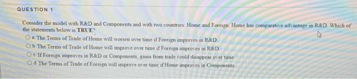 QUESTION 1
Consider the model with R&D and Components and with two countries: Home and Foreign. Home has comparative advantage in R&D. Which of
the statements below is TRUE?
Oa The Terms of Trade of Home will worsen over time if Foreign improves in R&D.
Ob The Terms of Trade of Home will improve over time if Foreign improves in R&D
Oe If Foreign improves in R&D or Components, gains from trade could disappear over time
Od The Terms of Trade of Foreign will improve over tume if Home improves in Components.
