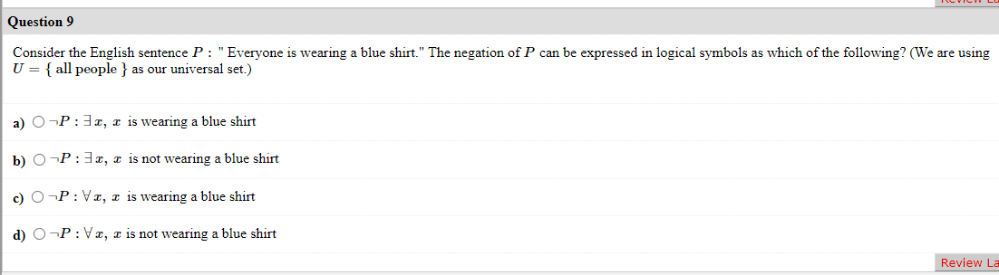 Question 9
Consider the English sentence P: "Everyone is wearing a blue shirt." The negation of P can be expressed in logical symbols as which of the following? (We are using
U = { all people } as our universal set.)
a) O¬P: 3x, x is wearing a blue shirt
b) O¬P: 3x, x is not wearing a blue shirt
c) O¬P: Vx, x is wearing a blue shirt
d) O¬P: Vx, a is not wearing a blue shirt
Review La