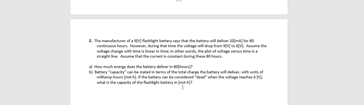 2. The manufacturer of a 9[V] flashlight battery says that the battery will deliver 20[mA] for 80
continuous hours. However, during that time the voltage will drop from 9[V] to 6[V]. Assume the
voltage change with time is linear in time; in other words, the plot of voltage versus time is a
straight line. Assume that the current is constant during these 80 hours.
a) How much energy does the battery deliver in 80[hours]?
b) Battery "capacity" can be stated in terms of the total charge the battery will deliver, with units of
milliamp-hours [mA-h]. If the battery can be considered "dead" when the voltage reaches 6 [V],
what is the capacity of the flashlight battery in [mA-h]?
