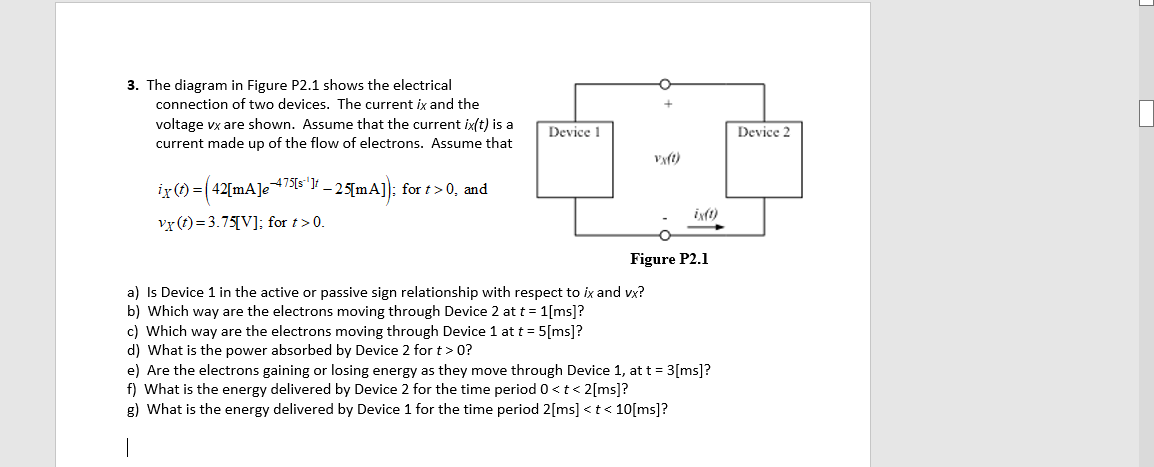 3. The diagram in Figure P2.1 shows the electrical
connection of two devices. The current ix and the
voltage vx are shown. Assume that the current ix(t) is a
current made up of the flow of electrons. Assume that
Device 1
Device 2
Vyft)
ir(1) = (42[mA]e+7[s"}f – 25[mA]); for t >0, and
vr(t)= 3.75[V]; for t>0.
Figure P2.1
a) Is Device 1 in the active or passive sign relationship with respect to ix and vx?
b) Which way are the electrons moving through Device 2 at t = 1[ms]?
c) Which way are the electrons moving through Device 1 at t = 5[ms]?
d) What is the power absorbed by Device 2 for t> 0?
e) Are the electrons gaining or losing energy as they move through Device 1, at t = 3[ms]?
f) What is the energy delivered by Device 2 for the time period 0<t< 2[ms]?
g) What is the energy delivered by Device 1 for the time period 2[ms] <t< 10[ms]?
