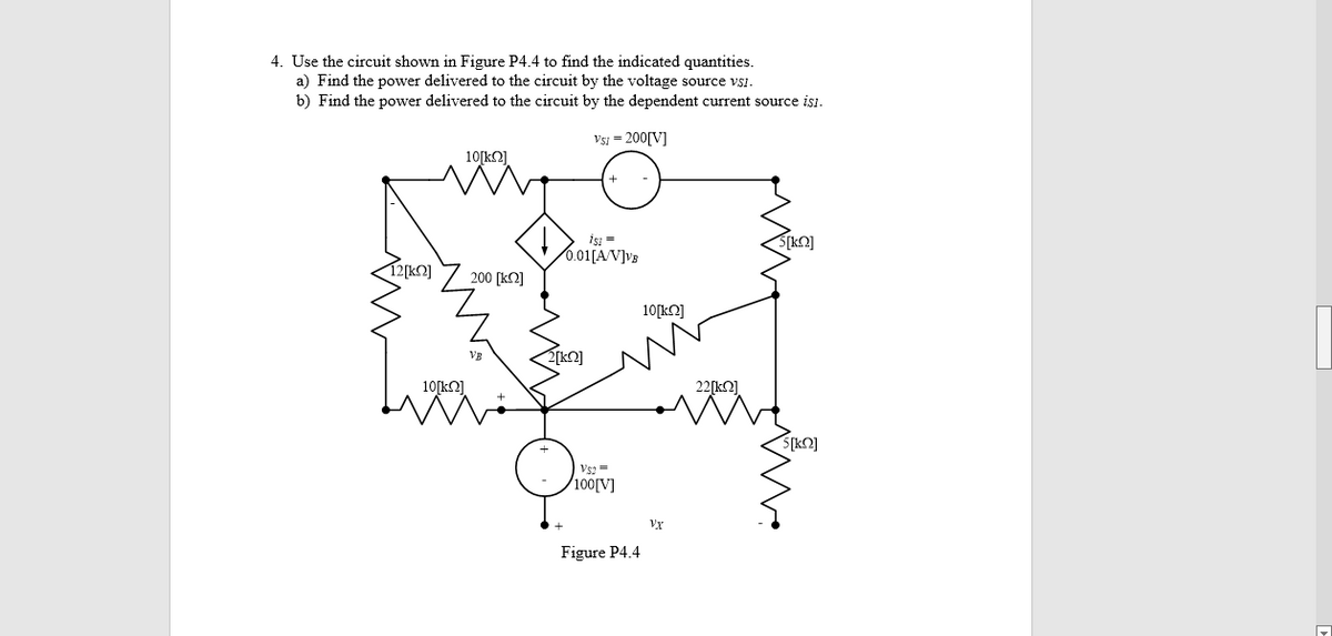 4. Use the circuit shown in Figure P4.4 to find the indicated quantities.
a) Find the power delivered to the circuit by the voltage source vsi.
b) Find the power delivered to the circuit by the dependent current source isi.
Vsi = 200[V]
10[kN]
isı =
0.01[A/V]vs
S[kO]
12[kQ]
200 [k2]
10[kO]
VB
10[k2]
22[k2]
S[kO]
Vs =
100[V]
Vx
Figure P4.4
