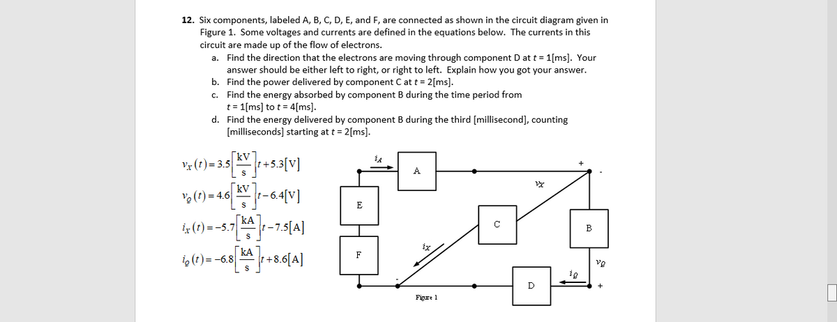 12. Six components, labeled A, B, C, D, E, and F, are connected as shown in the circuit diagram given in
Figure 1. Some voltages and currents are defined in the equations below. The currents in this
circuit are made up of the flow of electrons.
a. Find the direction that the electrons are moving through component D at t = 1[ms]. Your
answer should be either left to right, or right to left. Explain how you got your answer.
b. Find the power delivered by component C at t = 2[ms].
c. Find the energy absorbed by component B during the time period from
t = 1[ms] to t = 4[ms].
d. Find the energy delivered by component B during the third [millisecond], counting
[milliseconds] starting at t = 2[ms].
[kV
v3 (1) = 3.5|
+53[V]
A
[kV
(t) = 4.6
t- 6.4[V]
E
iz (t) =-5.7
|kA]
-7.
B
kA
i, (t)= -6.8
+8.6[A]
F
vg
S
ig
D
Figure 1
