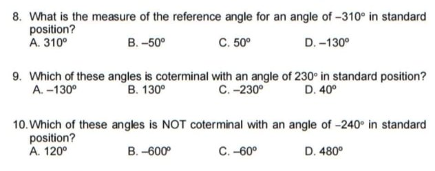 8. What is the measure of the reference angle for an angle of -310° in standard
position?
A. 310°
В. -50°
C. 50°
D. -130°
9. Which of these angles is coterminal with an angle of 230° in standard position?
А. -130°
В. 130°
С. -230°
D. 40°
10. Which of these angles is NOT coterminal with an angle of -240 in standard
position?
A. 120°
В. -600°
C. -60°
D. 480°
