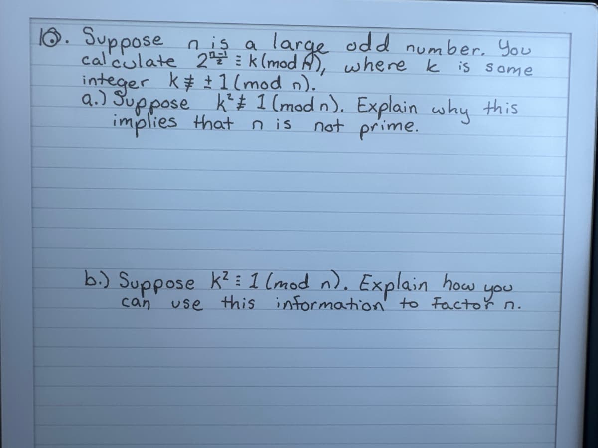 10. Suppose n is a
calculate 24 = a large odd number. You
2k (mod), where k is some
integer k± 1 (mod n).
a.) Suppose k² # 1 (mod n). Explain why this
implies that n is
not prime.
b.) Suppose k² 1 (mod n). Explain how
can
you
use this information to factor n.