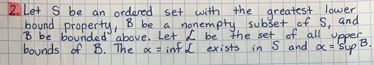 2. Let S be an ordered set with the greatest lower
property, B be
a nonempty
subset of S, and
bound
B be bounded above. Let L be the set of all upper
bounds of B. The x =
in S and x = 's
α = Sup
B.
= infL exists