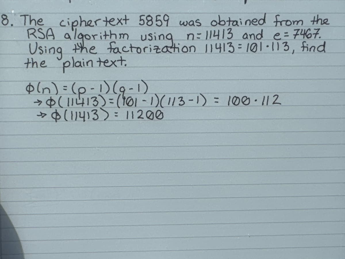 8. The ciphertext 5859 was obtained from the
RSA algorithm using n = 11413 and e = 7467.
Using the factorization 11413=101-113, find
the plain text.
(n) = (p-1) (9-1)
→ (11413) = (101-1) (113-1) = 100.112
> $ (11413) = 11200