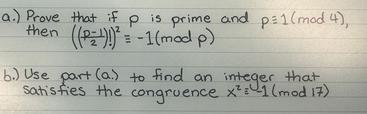 a.) Prove that if p is prime and p = 1 (mod 4),
then ((P₂1)!)² = -1 (mod p)
b.) Use part (a.) to find an integer that
satisfies the congruence x²= -1 (mod 17)