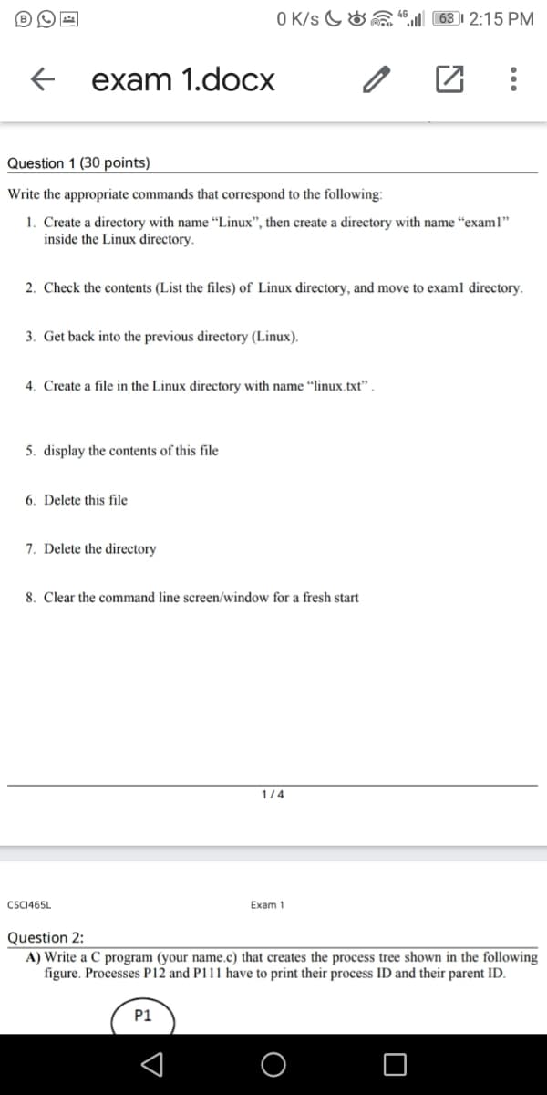 O K/s G&a “ 63 | 2:15 PM
exam 1.doсх
Question 1 (30 points)
Write the appropriate commands that correspond to the following:
1. Create a directory with name “Linux", then create a directory with name “exam1"
inside the Linux directory.
2. Check the contents (List the files) of Linux directory, and move to exam1 directory.
3. Get back into the previous directory (Linux).
4. Create a file in the Linux directory with name “linux.txt" .
5. display the contents of this file
6. Delete this file
7. Delete the directory
8. Clear the command line screen/window for a fresh start
1/4
CSCI465L
Exam 1
Question 2:
A) Write a C program (your name.c) that creates the process tree shown in the following
figure. Processes P12 and P111 have to print their process ID and their parent ID.
P1
