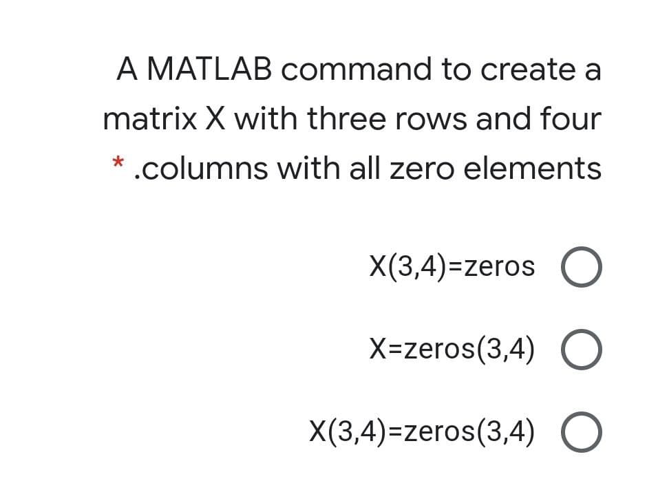 A MATLAB command to create a
matrix X with three rows and four
* .columns with all zero elements
X(3,4)=zeros O
X=zeros(3,4) O
X(3,4)=zeros(3,4) O
