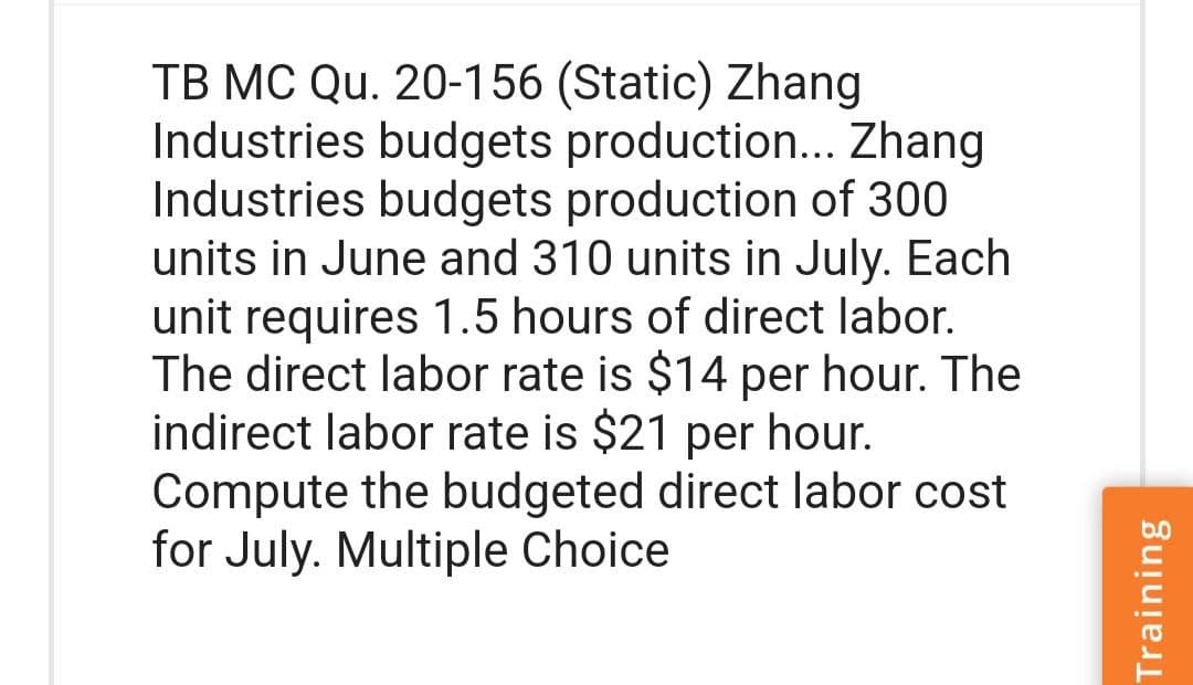 TB MC Qu. 20-156 (Static) Zhang
Industries budgets production... Zhang
Industries budgets production of 300
units in June and 310 units in July. Each
unit requires 1.5 hours of direct labor.
The direct labor rate is $14 per hour. The
indirect labor rate is $21 per hour.
Compute the budgeted direct labor cost
for July. Multiple Choice
Training