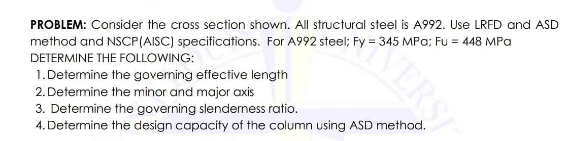 VERSI
PROBLEM: Consider the cross section shown. All structural steel is A992. Use LRFD and ASD
method and NSCP(AISC) specifications. For A992 steel; Fy = 345 MPa; Fu = 448 MPa
1. Determine the governing effective length
2. Determine the minor and major axis
DETERMINE THE FOLLOWING:
3. Determine the governing slenderness ratio.
4. Determine the design capacity of the column using ASD method.

