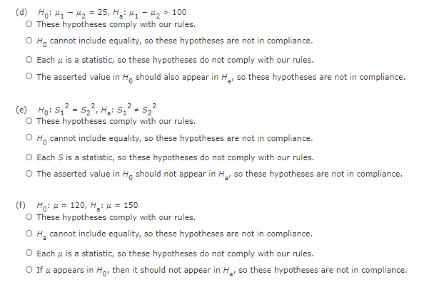 (d) Hoi My - 1₂ = 25, H₂: M₁ - U₂ > 100
O These hypotheses comply with our rules.
Ho cannot include equality, so these hypotheses are not in compliance.
O Each u is a statistic, so these hypotheses do not comply with our rules.
O The asserted value in Ho should also appear in H₂, so these hypotheses are not in compliance.
2
(e) Ho: S₁² = S₂², H₂: S₁² + S₂²
O These hypotheses comply with our rules.
Ho cannot include equality, so these hypotheses are not in compliance.
O Each S is a statistic, so these hypotheses do not comply with our rules.
O The asserted value in Ho should not appear in H₂, so these hypotheses are not in compliance.
(f) Ho: = 120, H₂: μ = 150
O These hypotheses comply with our rules.
O H₂ cannot include equality, so these hypotheses are not in compliance.
O Each μ is a statistic, so these hypotheses do not comply with our rules.
O If u appears in Ho, then it should not appear in H₂, so these hypotheses are not in compliance.