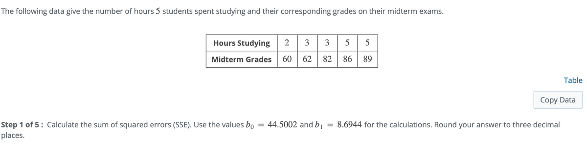 The following data give the number of hours 5 students spent studying and their corresponding grades on their midterm exams.
Studying 2 3 3 5 5
Hours
Midterm Grades
60
62
82
86
89
Table
Copy Data
= 44.5002 and bị = 8.6944 for the calculations. Round your answer to three decimal
Step 1 of 5: Calculate the sum of squared errors (SSE). Use the values bo
places.
