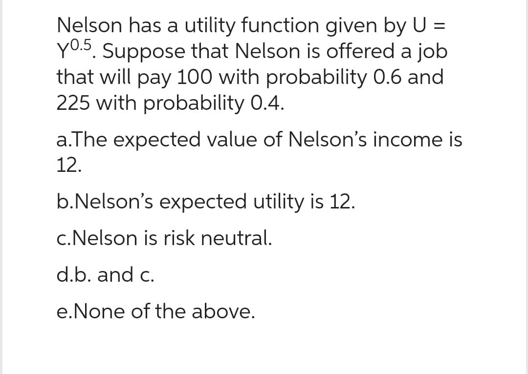 Nelson has a utility function given by U =
y0.5. Suppose that Nelson is offered a job
that will pay 100 with probability 0.6 and
225 with probability 0.4.
a.The expected value of Nelson's income is
12.
b.Nelson's expected utility is 12.
c.Nelson is risk neutral.
d.b. and c.
e. None of the above.