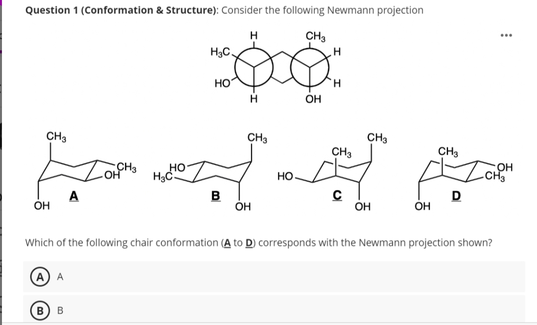 Question 1 (Conformation & Structure): Consider the following Newmann projection
н
фо
HO
H
CH 3
ОН
A A
CH3
ЕНДЕ
НО
B
OH
CH3 Но
H₂C
B в
H3C.
ОН
CH3
ОН
H
'H
CH3
CH3
ОН
ОН
CH3
Which of the following chair conformation (A to D) corresponds with the Newmann projection shown?
:
ОН
CH3