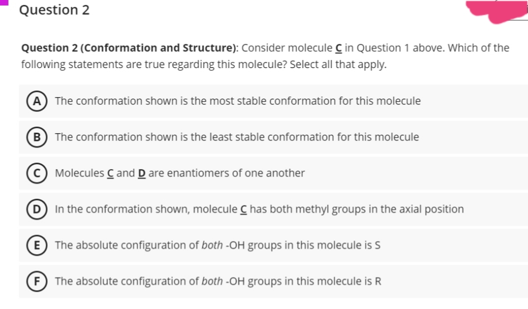Question 2
Question 2 (Conformation and Structure): Consider molecule C in Question 1 above. Which of the
following statements are true regarding this molecule? Select all that apply.
A
The conformation shown is the most stable conformation for this molecule
B The conformation shown is the least stable conformation for this molecule
C Molecules C and D are enantiomers of one another
D
In the conformation shown, molecule C has both methyl groups in the axial position
E
The absolute configuration of both -OH groups in this molecule is S
The absolute configuration of both -OH groups in this molecule is R