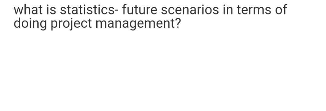 what is statistics- future scenarios in terms of
doing project management?
