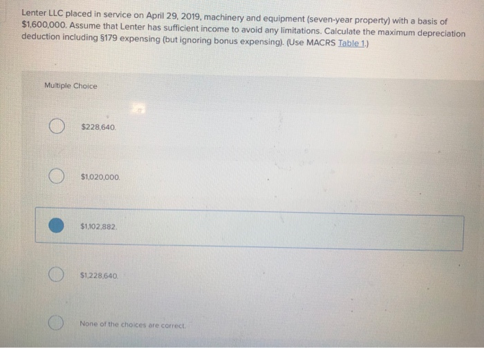 Lenter LLC placed in service on April 29, 2019, machinery and equipment (seven-year property) with a basis of
$1,600,000. Assume that Lenter has sufficient income to avoid any limitations. Calculate the maximum depreciation
deduction including §179 expensing (but ignoring bonus expensing). (Use MACRS Table 1.)
Multiple Choice
O $228.640
$1,020,000.
$1,102,882.
$1,228,640.
None of the choices are correct.