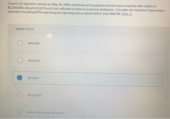 Crouch LLC placed in service on May 19, 2019, machinery and equipment (seven-year property) with a basis of
$3,200,000. Assume that Crouch has sufficient income to avoid any limitations. Calculate the maximum depreciation
deduction including §179 expensing (but ignoring bonus depreciation). (Use MACRS Table 1.)
Multiple Choice
$457,280.
$370,000.
$774,407
$1,020,000.
None of the choices are correct.