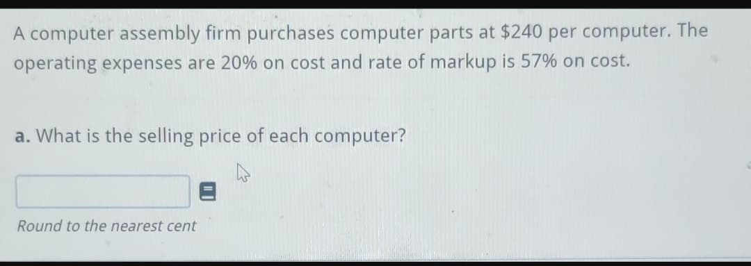 A computer assembly firm purchases computer parts at $240 per computer. The
operating expenses are 20% on cost and rate of markup is 57% on cost.
a. What is the selling price of each computer?
Round to the nearest cent