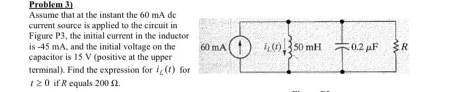 Problem 3)
Assume that at the instant the 60 mA dc
current source is applied to the circuit in
Figure P3, the initial current in the inductor
is -45 mA, and the initial voltage on the
capacitor is 15 V (positive at the upper
terminal). Find the expression for i, (t) for
120 if R equals 200 £2.
60 mA
O
iL(1) 50 mH
0.2 μF R