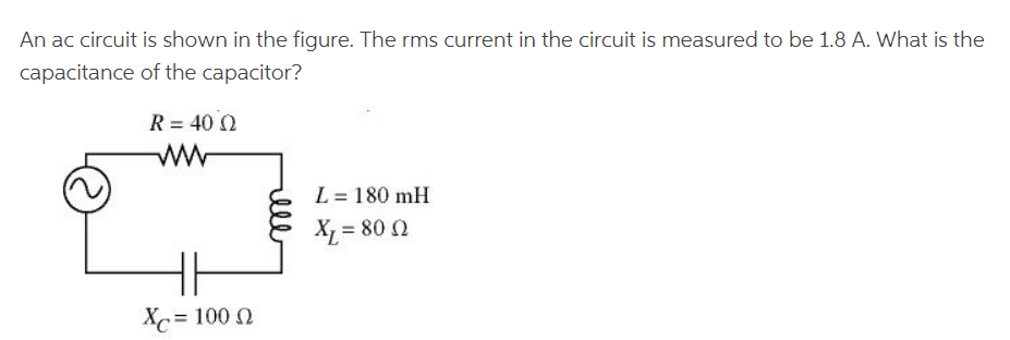 An ac circuit is shown in the figure. The rms current in the circuit is measured to be 1.8 A. What is the
capacitance
of the capacitor?
R = 40 02
Xc = 100 Ω
L = 180 mH
Xr= 80 Ω