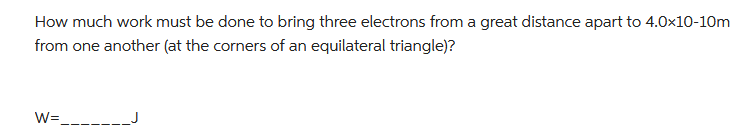 How much work must be done to bring three electrons from a great distance apart to 4.0x10-10m
from one another (at the corners of an equilateral triangle)?
W=_______J