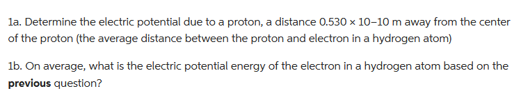 1a. Determine the electric potential due to a proton, a distance 0.530 × 10-10 m away from the center
of the proton (the average distance between the proton and electron in a hydrogen atom)
1b. On average, what is the electric potential energy of the electron in a hydrogen atom based on the
previous question?