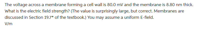 The voltage across a membrane forming a cell wall is 80.0 mV and the membrane is 8.80 nm thick.
What is the electric field strength? (The value is surprisingly large, but correct. Membranes are
discussed in Section 19.7* of the textbook.) You may assume a uniform E-field.
V/m