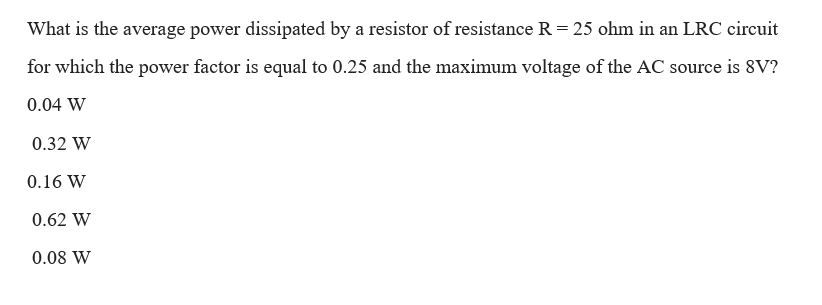 What is the average power dissipated by a resistor of resistance R = 25 ohm in an LRC circuit
for which the power factor is equal to 0.25 and the maximum voltage of the AC source is 8V?
0.04 W
0.32 W
0.16 W
0.62 W
0.08 W