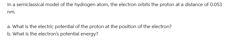 In a semiclassical model of the hydrogen atom, the electron orbits the proton at a distance of 0.053
nm.
a. What is the electric potential of the proton at the position of the electron?
b. What is the electron's potential energy?