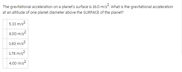 The gravitational acceleration on a planet's surface is 16.0 m/s². What is the gravitational acceleration
at an altitude of one planet diameter above the SURFACE of the planet?
5.33 m/s²
8.00 m/s²
1.60 m/s²
1.78 m/s²
4.00 m/s²