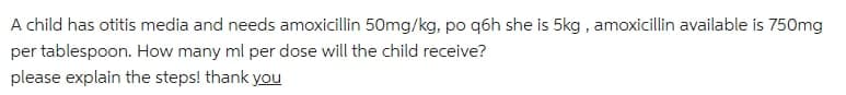 A child has otitis media and needs amoxicillin 50mg/kg, po q6h she is 5kg , amoxicillin available is 750mg
per tablespoon. How many ml per dose will the child receive?
please explain the steps! thank you
