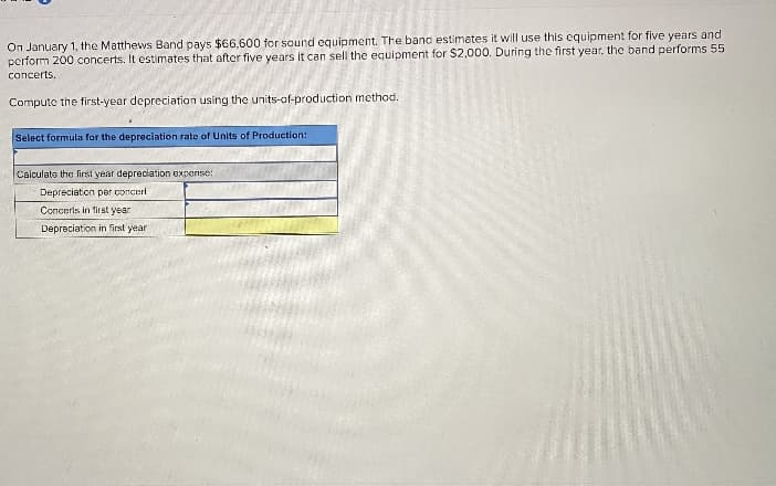 On January 1, the Matthews Band pays $66.600 for sound equipment. The banc estimates it will use this cquipment for five years and
perform 200 concerts. It estimates that after five years it can sell the equipment for S2,000. During the first year, the band performs 55
concerts.
omnuto the firstrear depreriation using the units-of-production method.
