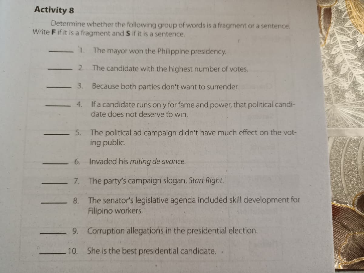 Activity 8
Determine whether the following group of words is a fragment or a sentence.
Write F if it is a fragment and S if it is a sentence.
1.
The mayor won the Philippine presidency.
2. The candidate with the highest number of votes.
3.
Because both parties don't want to surrender.
If a candidate runs only for fame and power, that political candi-
date does not deserve to win.
4.
The political ad campaign didn't have much effect on the vot-
ing public.
5.
6.
Invaded his miting de avance.
7. The party's campaign slogan, Start Right.
The senator's legislative agenda included skill development for
Filipino workers.
8.
9. Corruption allegations in the presidential election.
10. She is the best presidential candidate.
