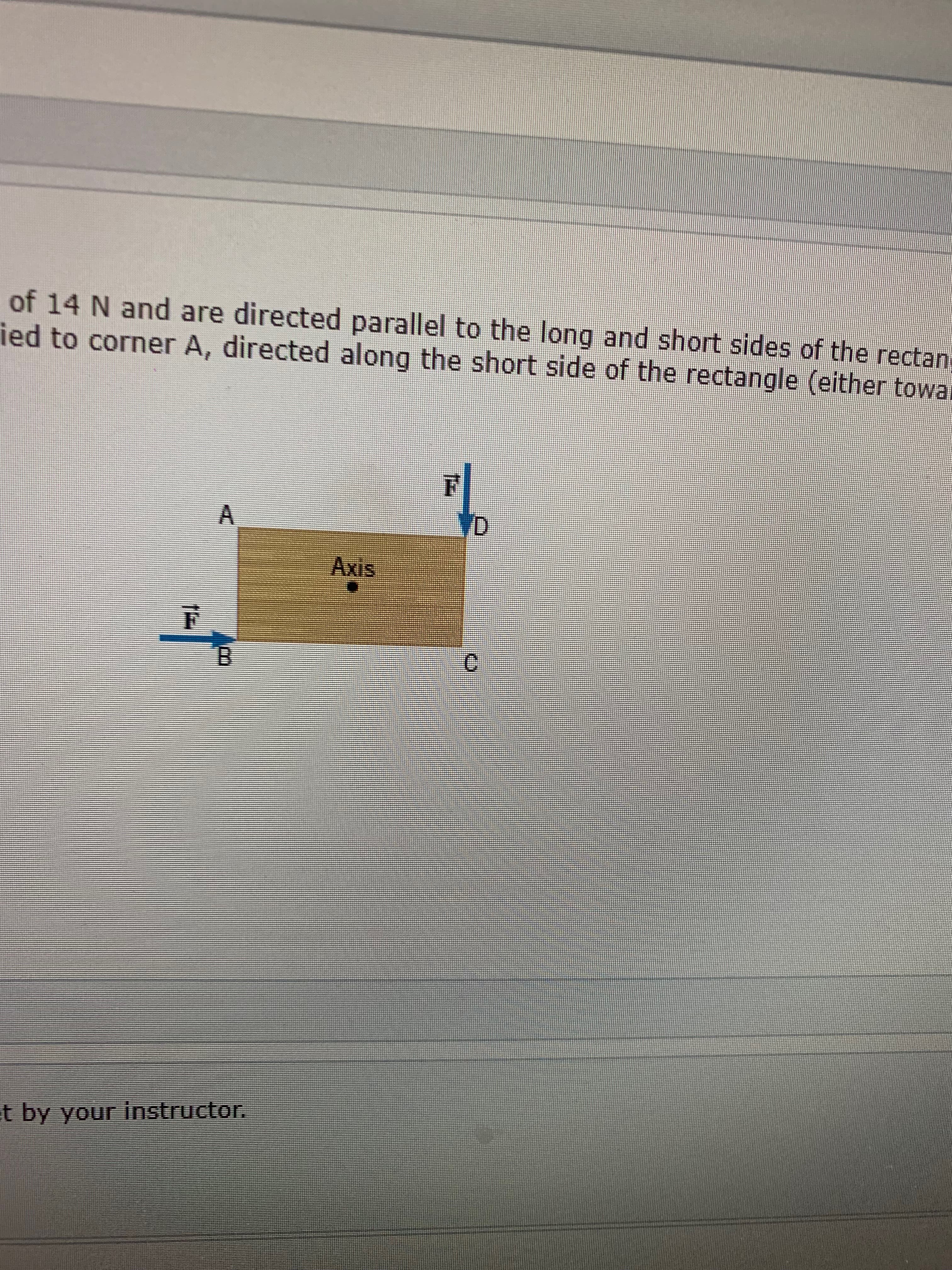 of 14 N and are directed parallel to the long and short sides of the rectan
ied to corner A, directed along the short side of the rectangle (either towal
A
D
Axis
B
t by your instructor.
