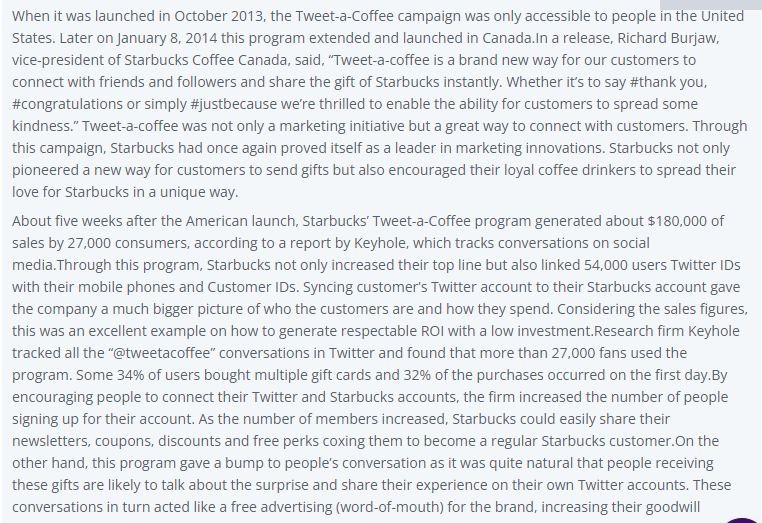 When it was launched in October 2013, the Tweet-a-Coffee campaign was only accessible to people in the United
States. Later on January 8, 2014 this program extended and launched in Canada.In a release, Richard Burjaw,
vice-president of Starbucks Coffee Canada, said, "Tweet-a-coffee is a brand new way for our customers to
connect with friends and followers and share the gift of Starbucks instantly. Whether it's to say #thank you,
#congratulations or simply #justbecause we're thrilled to enable the ability for customers to spread some
kindness." Tweet-a-coffee was not only a marketing initiative but a great way to connect with customers. Through
this campaign, Starbucks had once again proved itself as a leader in marketing innovations. Starbucks not only
pioneered a new way for customers to send gifts but also encouraged their loyal coffee drinkers to spread their
love for Starbucks in a unique way.
About five weeks after the American launch, Starbucks' Tweet-a-Coffee program generated about $180,000 of
sales by 27,000 consumers, according to a report by Keyhole, which tracks conversations on social
media.Through this program, Starbucks not only increased their top line but also linked 54,000 users Twitter IDs
with their mobile phones and Customer IDs. Syncing customer's Twitter account to their Starbucks account gave
the company a much bigger picture of who the customers are and how they spend. Considering the sales figures,
this was an excellent example on how to generate respectable ROI with a low investment.Research firm Keyhole
tracked all the "@tweetacoffee" conversations in Twitter and found that more than 27,000 fans used the
program. Some 34% of users bought multiple gift cards and 32% of the purchases occurred on the first day.By
encouraging people to connect their Twitter and Starbucks accounts, the firm increased the number of people
signing up for their account. As the number of members increased, Starbucks could easily share their
newsletters, coupons, discounts and free perks coxing them to become a regular Starbucks customer. On the
other hand, this program gave a bump to people's conversation as it was quite natural that people receiving
these gifts are likely to talk about the surprise and share their experience on their own Twitter accounts. These
conversations in turn acted like a free advertising (word-of-mouth) for the brand, increasing their goodwill