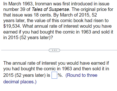In March 1963, Ironman was first introduced in issue
number 39 of Tales of Suspense. The original price for
that issue was 18 cents. By March of 2015, 52
years later, the value of this comic book had risen to
$19,534. What annual rate of interest would you have
earned if you had bought the comic in 1963 and sold it
in 2015 (52 years later)?
The annual rate of interest you would have earned if
you had bought the comic in 1963 and then sold it in
2015 (52 years later) is ☐ %. (Round to three
decimal places.)