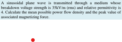 A sinusoidal plane wave is transmitted through a medium whose
breakdown voltage strength is 35kV/m (rms) and relative permittivity is
4. Calculate the mean possible power flow density and the peak value of
associated magnetizing force.
