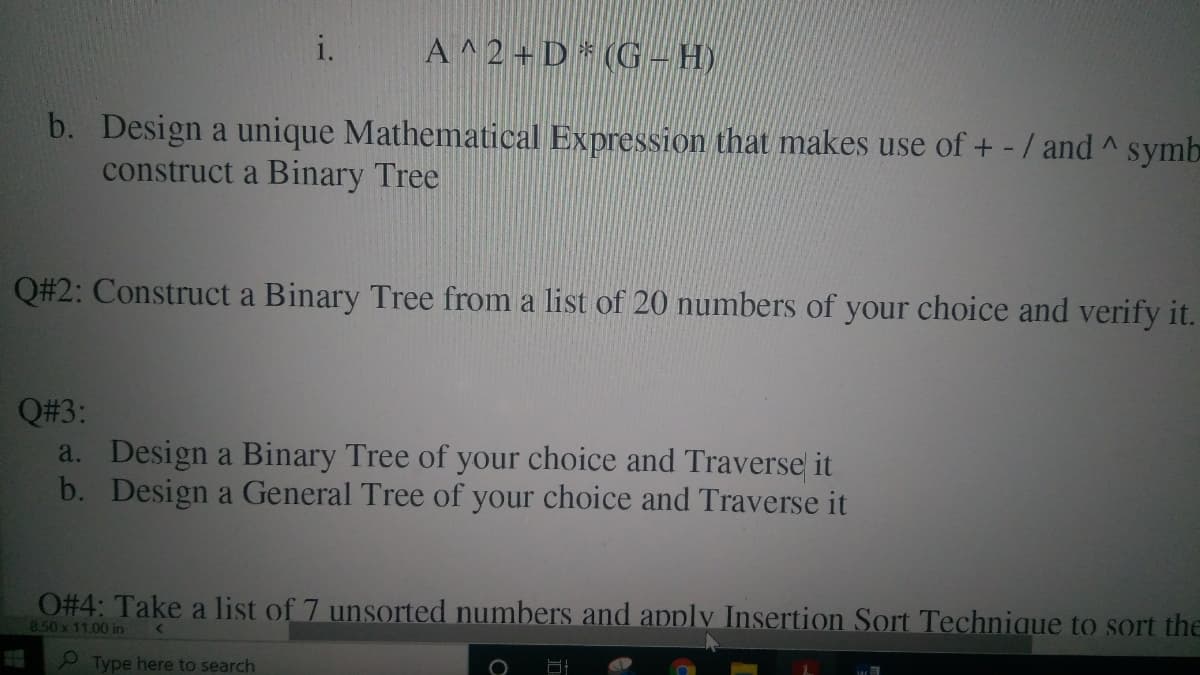i.
A^2+ D * (G– H)
b. Design a unique Mathematical Expression that makes use of + - / and ^ symb
construct a Binary Tree
Q#2: Construct a Binary Tree from a list of 20 numbers of your choice and verify it.
Q#3:
a. Design a Binary Tree of your choice and Traverse it
b. Design a General Tree of your choice and Traverse it
O#4: Take a list of 7 unsorted numbers and apply Insertion Sort Technique to sort the
8.50 x 11.00 in
Type here to search
