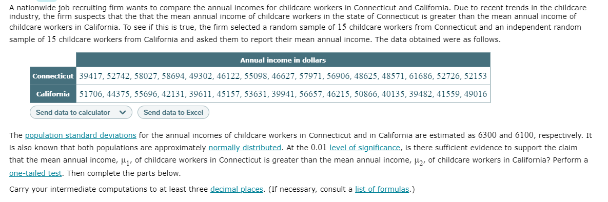 A nationwide job recruiting firm wants to compare the annual incomes for childcare workers in Connecticut and California. Due to recent trends in the childcare
industry, the firm suspects that the that the mean annual income of childcare workers in the state of Connecticut is greater than the mean annual income of
childcare workers in California. To see if this is true, the firm selected a random sample of 15 childcare workers from Connecticut and an independent random
sample of 15 childcare workers from California and asked them to report their mean annual income. The data obtained were as follows.
Annual income in dollars
Connecticut 39417, 52742, 58027, 58694, 49302, 46122, 55098, 46627, 57971, 56906, 48625, 48571, 61686, 52726, 52153
California 51706, 44375, 55696, 42131, 39611, 45157, 53631, 39941, 56657, 46215, 50866, 40135, 39482, 41559, 49016
Send data to calculator
Send data to Excel
The population standard deviations for the annual incomes of childcare workers in Connecticut and in California are estimated as 6300 and 6100, respectively. It
is also known that both populations are approximately normally distributed. At the 0.01 level of significance, is there sufficient evidence to support the claim
that the mean annual income, u, of childcare workers in Connecticut is greater than the mean annual income, l, of childcare workers in California? Perform a
one-tailed test. Then complete the parts below.
Carry your intermediate computations to at least three decimal places. (If necessary, consult a list of formulas.)

