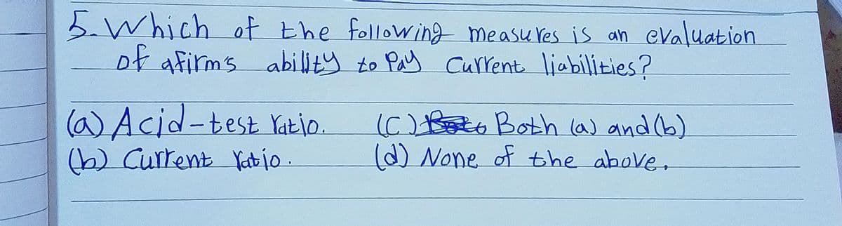 5.Which of the following measu res is an eValuation
of afirms abillty to Pay Current liabilities?
(a)Acid-test Yatio.
(b) Current Yet jo
(C) Boto Both la) and (6)
d) None of the above,
