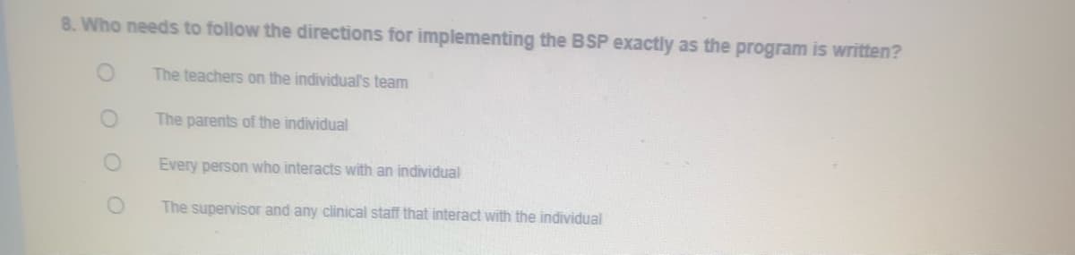 8. Who needs to follow the directions for implementing the BSP exactly as the program is written?
The teachers on the individual's team
The parents of the individual
Every person who interacts with an individual
The supervisor and any clinical staff that interact with the individual
