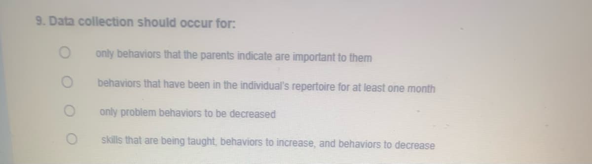 9. Data collection should occur for:
only behaviors that the parents indicate are important to them
behaviors that have been in the individual's repertoire for at least one month
only problem behaviors to be decreased
skills that are being taught, behaviors to increase, and behaviors to decrease
